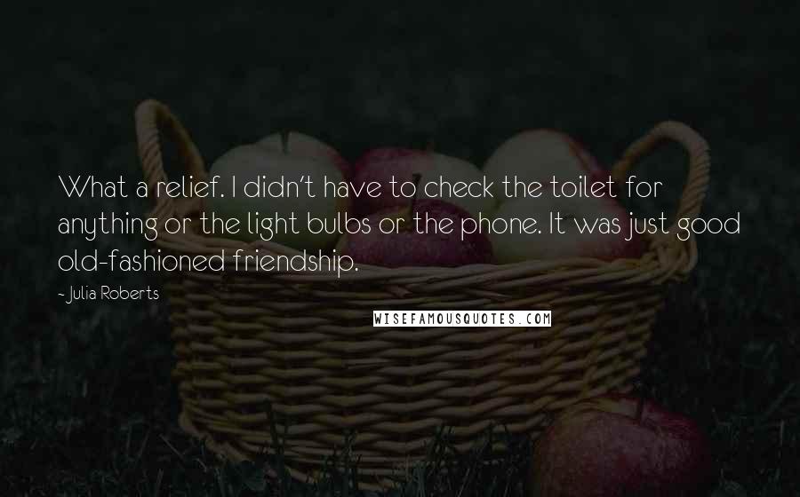 Julia Roberts quotes: What a relief. I didn't have to check the toilet for anything or the light bulbs or the phone. It was just good old-fashioned friendship.