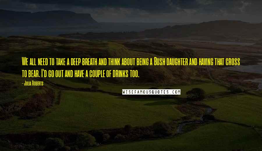 Julia Roberts quotes: We all need to take a deep breath and think about being a Bush daughter and having that cross to bear. I'd go out and have a couple of drinks