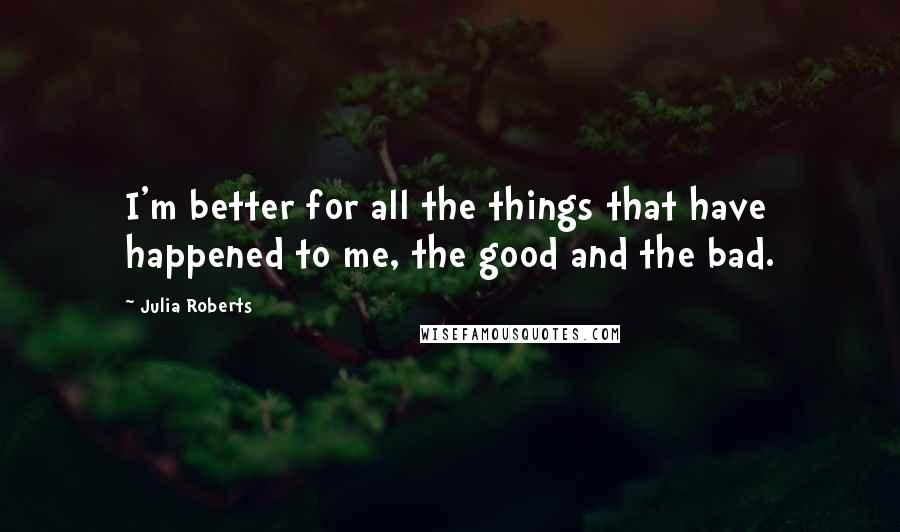 Julia Roberts quotes: I'm better for all the things that have happened to me, the good and the bad.