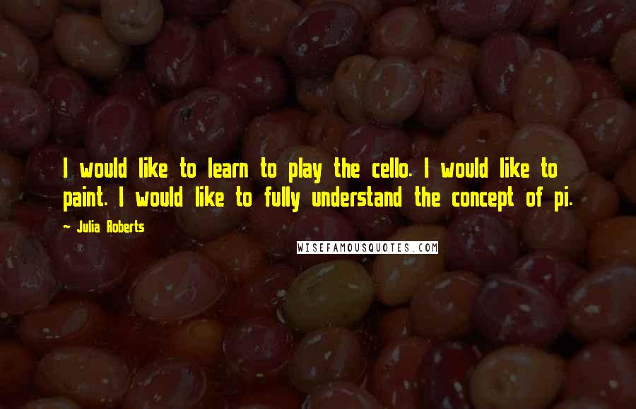 Julia Roberts quotes: I would like to learn to play the cello. I would like to paint. I would like to fully understand the concept of pi.