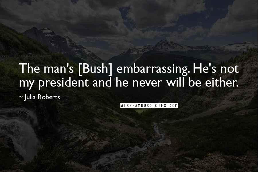 Julia Roberts quotes: The man's [Bush] embarrassing. He's not my president and he never will be either.
