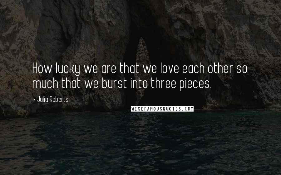 Julia Roberts quotes: How lucky we are that we love each other so much that we burst into three pieces.