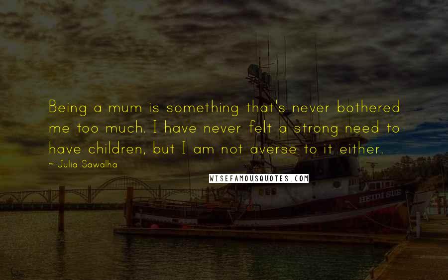 Julia Sawalha quotes: Being a mum is something that's never bothered me too much. I have never felt a strong need to have children, but I am not averse to it either.