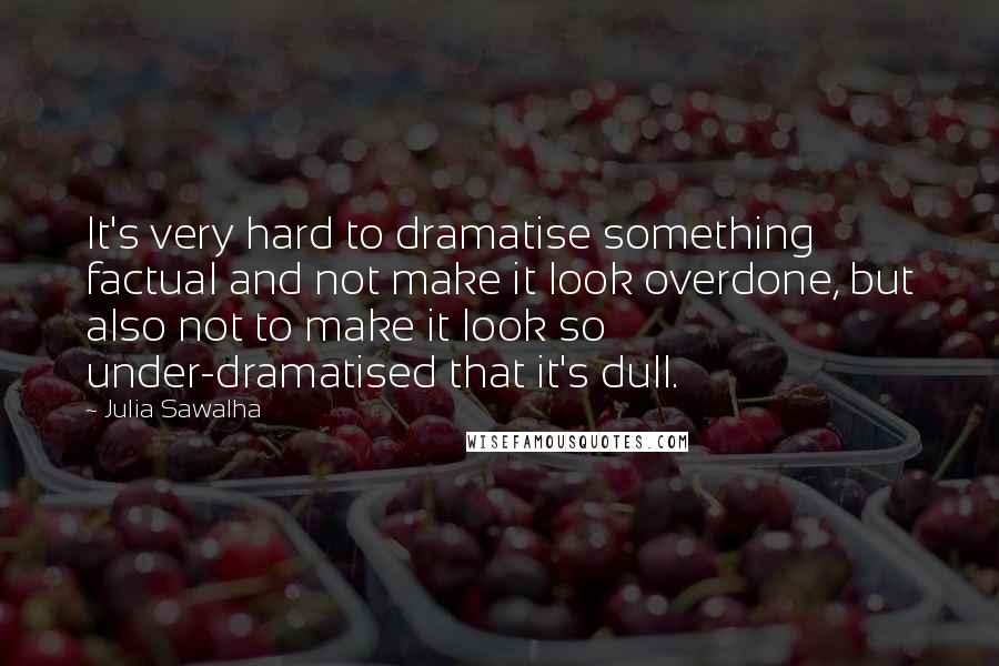 Julia Sawalha quotes: It's very hard to dramatise something factual and not make it look overdone, but also not to make it look so under-dramatised that it's dull.