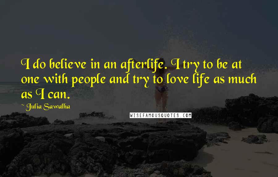 Julia Sawalha quotes: I do believe in an afterlife. I try to be at one with people and try to love life as much as I can.