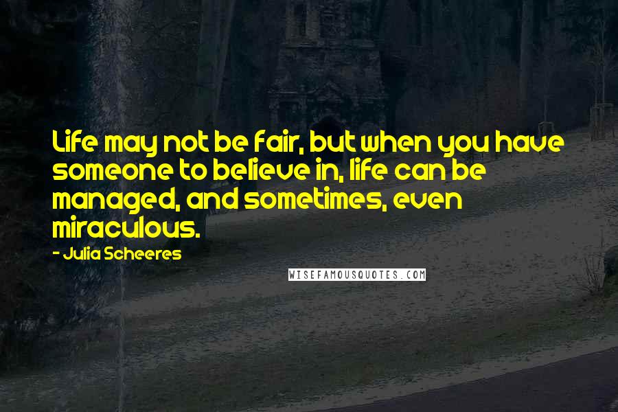Julia Scheeres quotes: Life may not be fair, but when you have someone to believe in, life can be managed, and sometimes, even miraculous.