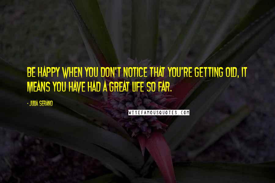 Julia Serano quotes: Be happy when you don't notice that you're getting old, it means you have had a great life so far.