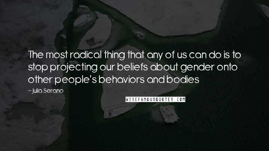 Julia Serano quotes: The most radical thing that any of us can do is to stop projecting our beliefs about gender onto other people's behaviors and bodies Julia Serano quotes: The most radical thing that any of us can do is to stop projecting our beliefs about gender onto other people's behaviors and bodies