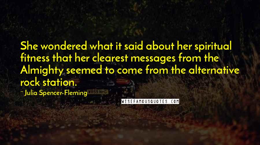 Julia Spencer-Fleming quotes: She wondered what it said about her spiritual fitness that her clearest messages from the Almighty seemed to come from the alternative rock station. Julia Spencer-Fleming quotes: She wondered what it said about her spiritual fitness that her clearest messages from the Almighty seemed to come from the alternative rock station.