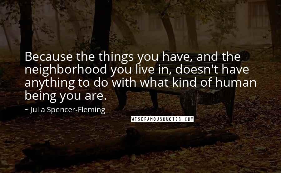 Julia Spencer-Fleming quotes: Because the things you have, and the neighborhood you live in, doesn't have anything to do with what kind of human being you are.