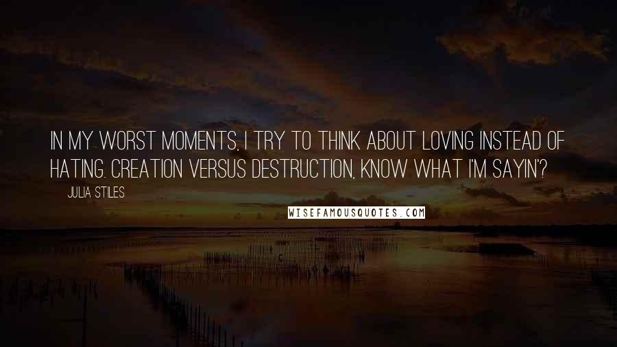 Julia Stiles quotes: In my worst moments, I try to think about loving instead of hating. Creation versus destruction, know what I'm sayin'?