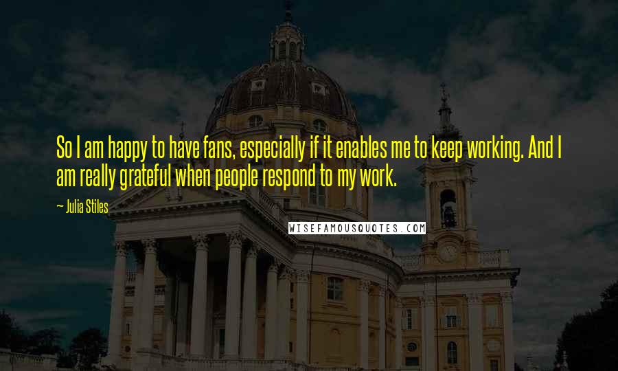 Julia Stiles quotes: So I am happy to have fans, especially if it enables me to keep working. And I am really grateful when people respond to my work.