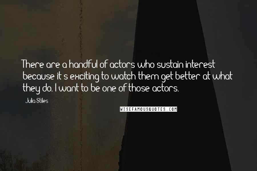 Julia Stiles quotes: There are a handful of actors who sustain interest because it's exciting to watch them get better at what they do. I want to be one of those actors.