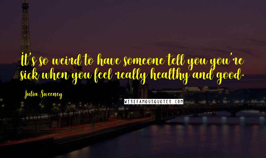 Julia Sweeney quotes: It's so weird to have someone tell you you're sick when you feel really healthy and good.