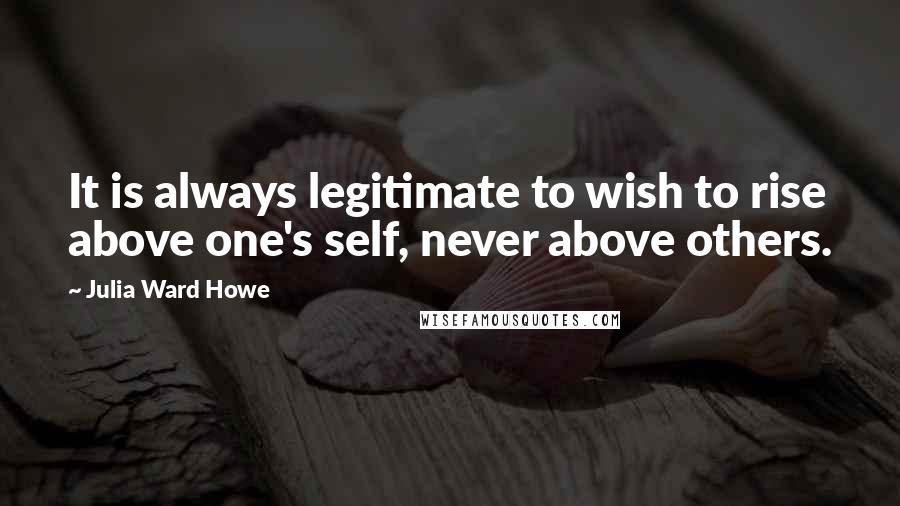 Julia Ward Howe quotes: It is always legitimate to wish to rise above one's self, never above others.