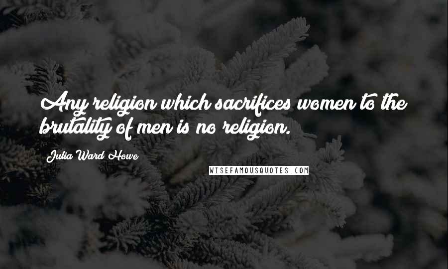 Julia Ward Howe quotes: Any religion which sacrifices women to the brutality of men is no religion.