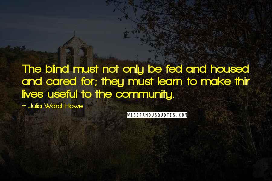 Julia Ward Howe quotes: The blind must not only be fed and housed and cared for; they must learn to make thir lives useful to the community.