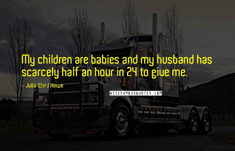Julia Ward Howe quotes: My children are babies and my husband has scarcely half an hour in 24 to give me.
