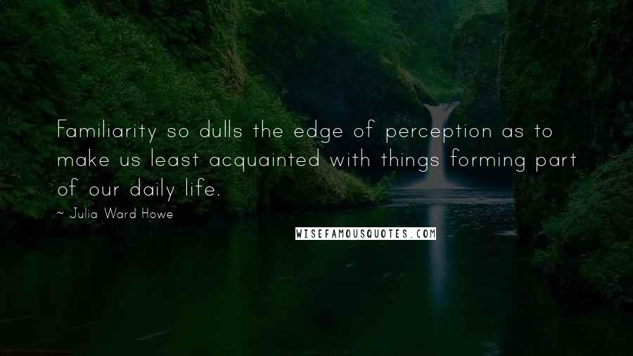 Julia Ward Howe quotes: Familiarity so dulls the edge of perception as to make us least acquainted with things forming part of our daily life.