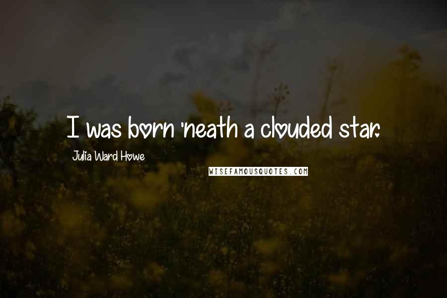 Julia Ward Howe quotes: I was born 'neath a clouded star.