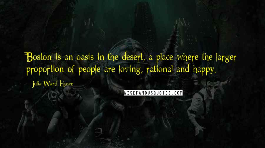 Julia Ward Howe quotes: Boston is an oasis in the desert, a place where the larger proportion of people are loving, rational and happy.