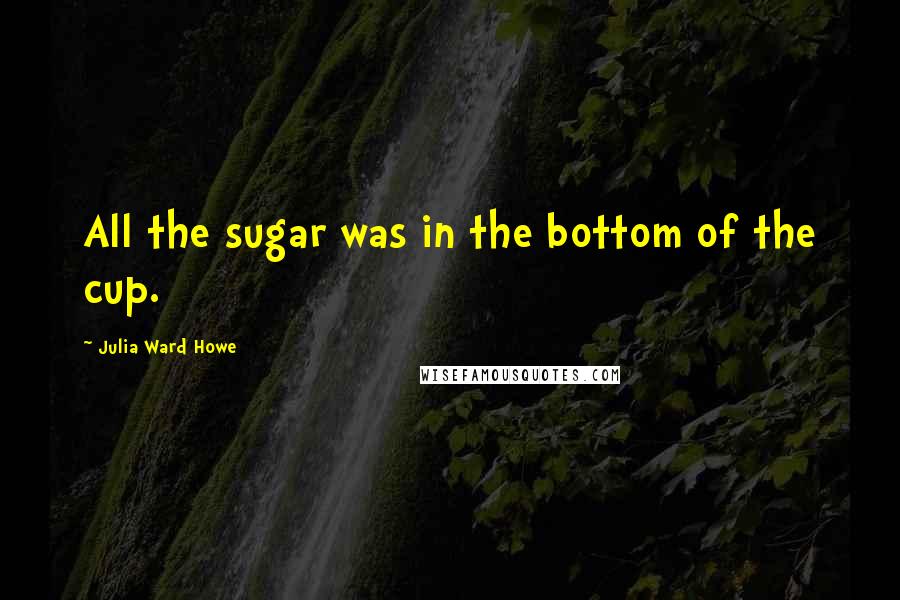 Julia Ward Howe quotes: All the sugar was in the bottom of the cup.