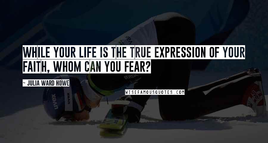 Julia Ward Howe quotes: While your life is the true expression of your faith, whom can you fear?