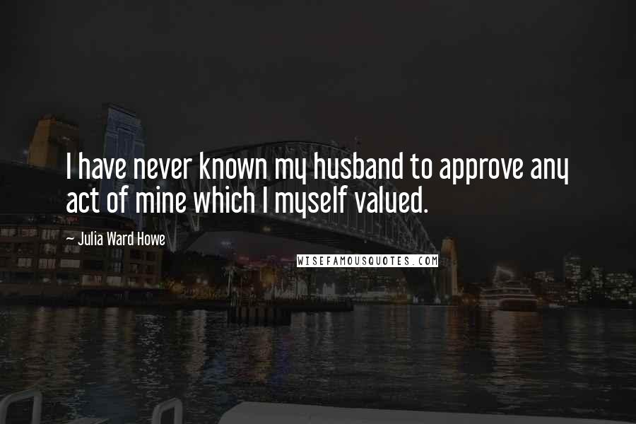 Julia Ward Howe quotes: I have never known my husband to approve any act of mine which I myself valued.