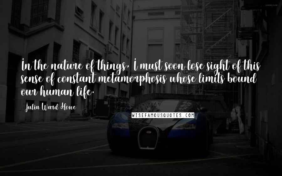 Julia Ward Howe quotes: In the nature of things, I must soon lose sight of this sense of constant metamorphosis whose limits bound our human life.