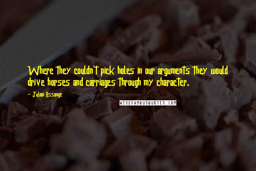 Julian Assange quotes: Where they couldn't pick holes in our arguments they would drive horses and carriages through my character. Julian Assange quotes: Where they couldn't pick holes in our arguments they would drive horses and carriages through my character.