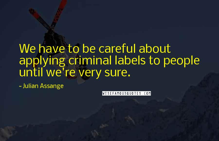 Julian Assange quotes: We have to be careful about applying criminal labels to people until we're very sure.