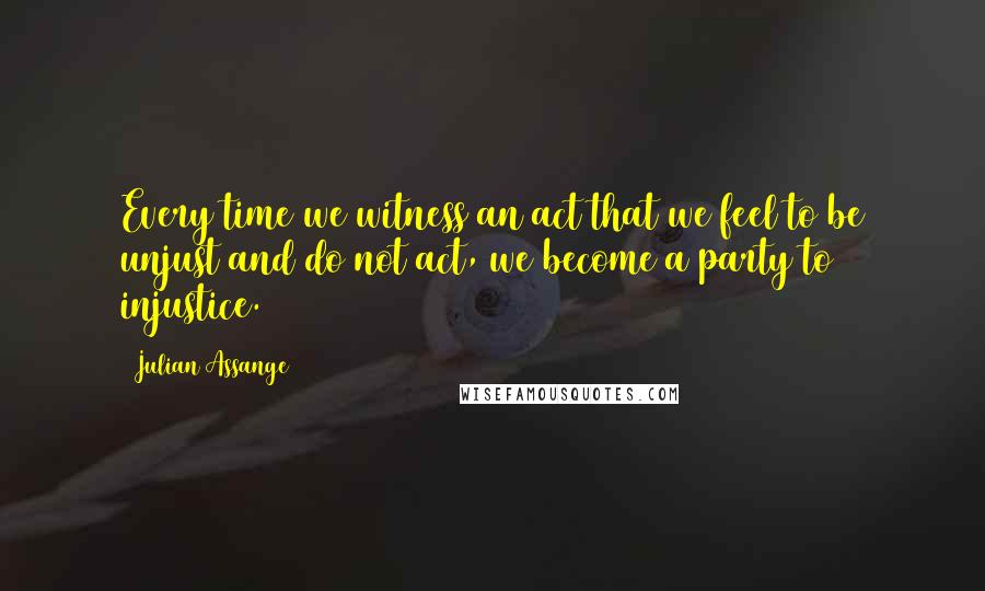 Julian Assange quotes: Every time we witness an act that we feel to be unjust and do not act, we become a party to injustice. Julian Assange quotes: Every time we witness an act that we feel to be unjust and do not act, we become a party to injustice.