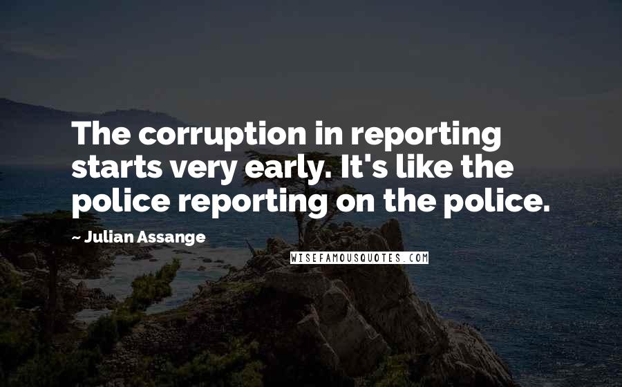 Julian Assange quotes: The corruption in reporting starts very early. It's like the police reporting on the police.