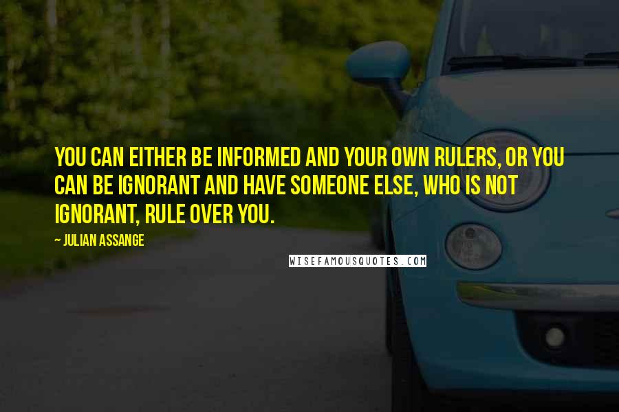 Julian Assange quotes: You can either be informed and your own rulers, or you can be ignorant and have someone else, who is not ignorant, rule over you.