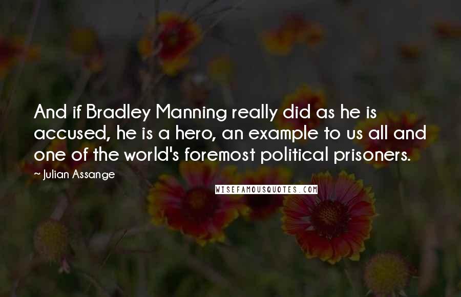 Julian Assange quotes: And if Bradley Manning really did as he is accused, he is a hero, an example to us all and one of the world's foremost political prisoners. Julian Assange quotes: And if Bradley Manning really did as he is accused, he is a hero, an example to us all and one of the world's foremost political prisoners.