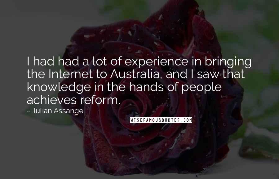 Julian Assange quotes: I had had a lot of experience in bringing the Internet to Australia, and I saw that knowledge in the hands of people achieves reform.