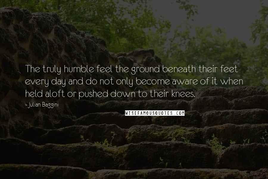 Julian Baggini quotes: The truly humble feel the ground beneath their feet every day and do not only become aware of it when held aloft or pushed down to their knees.