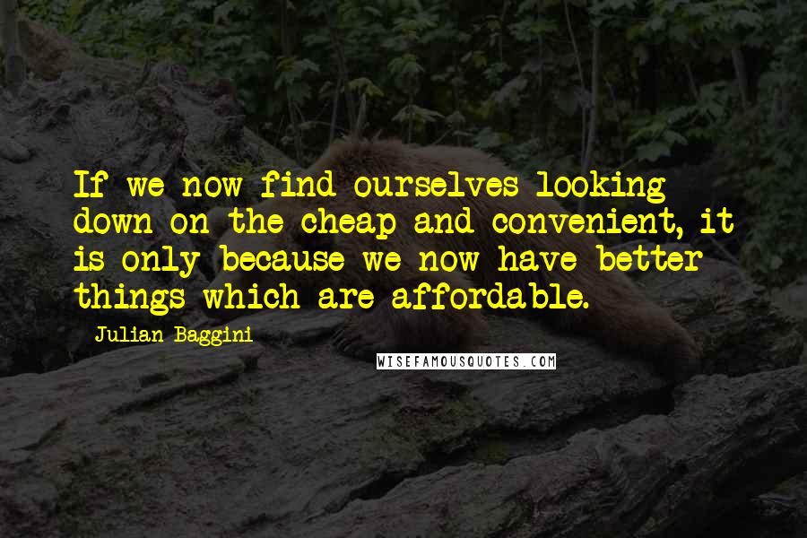 Julian Baggini quotes: If we now find ourselves looking down on the cheap and convenient, it is only because we now have better things which are affordable.