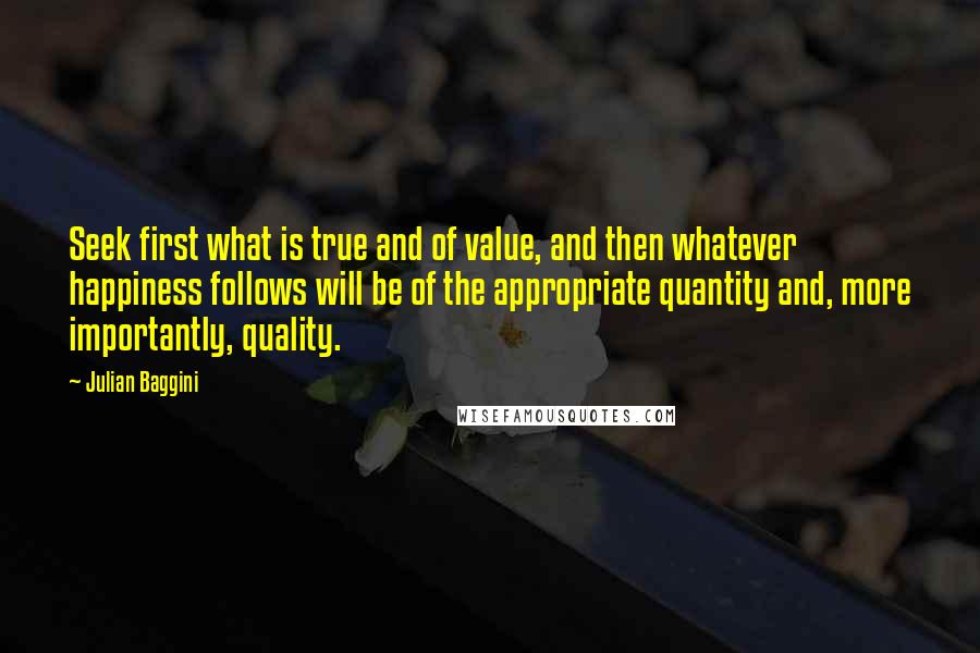Julian Baggini quotes: Seek first what is true and of value, and then whatever happiness follows will be of the appropriate quantity and, more importantly, quality.