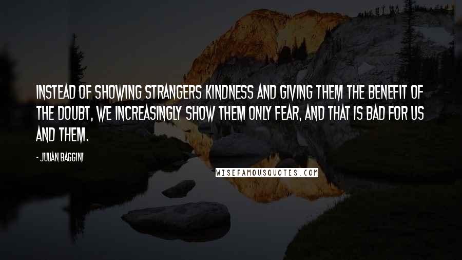 Julian Baggini quotes: Instead of showing strangers kindness and giving them the benefit of the doubt, we increasingly show them only fear, and that is bad for us and them.