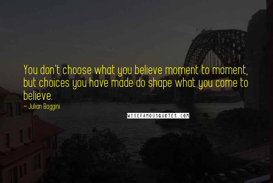 Julian Baggini quotes: You don't choose what you believe moment to moment, but choices you have made do shape what you come to believe.