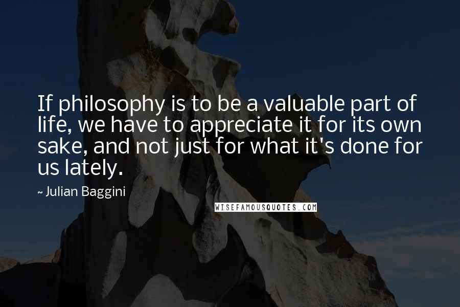 Julian Baggini quotes: If philosophy is to be a valuable part of life, we have to appreciate it for its own sake, and not just for what it's done for us lately.