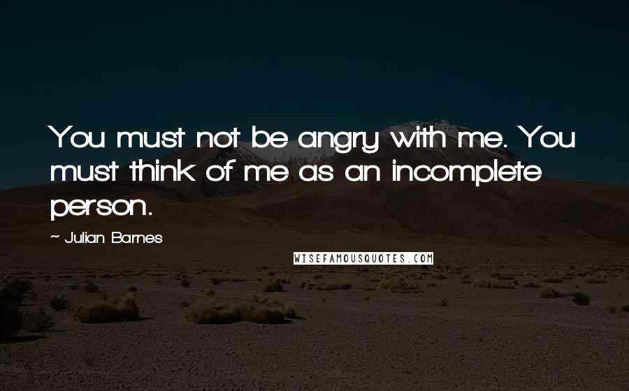 Julian Barnes quotes: You must not be angry with me. You must think of me as an incomplete person.