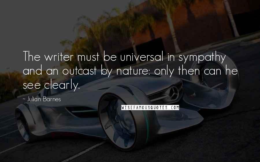 Julian Barnes quotes: The writer must be universal in sympathy and an outcast by nature: only then can he see clearly.