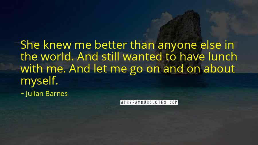 Julian Barnes quotes: She knew me better than anyone else in the world. And still wanted to have lunch with me. And let me go on and on about myself.