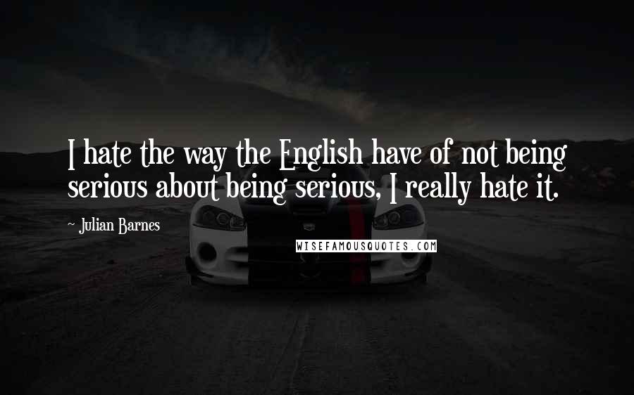 Julian Barnes quotes: I hate the way the English have of not being serious about being serious, I really hate it.