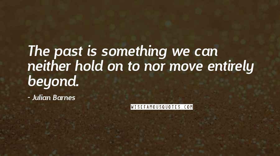 Julian Barnes quotes: The past is something we can neither hold on to nor move entirely beyond.