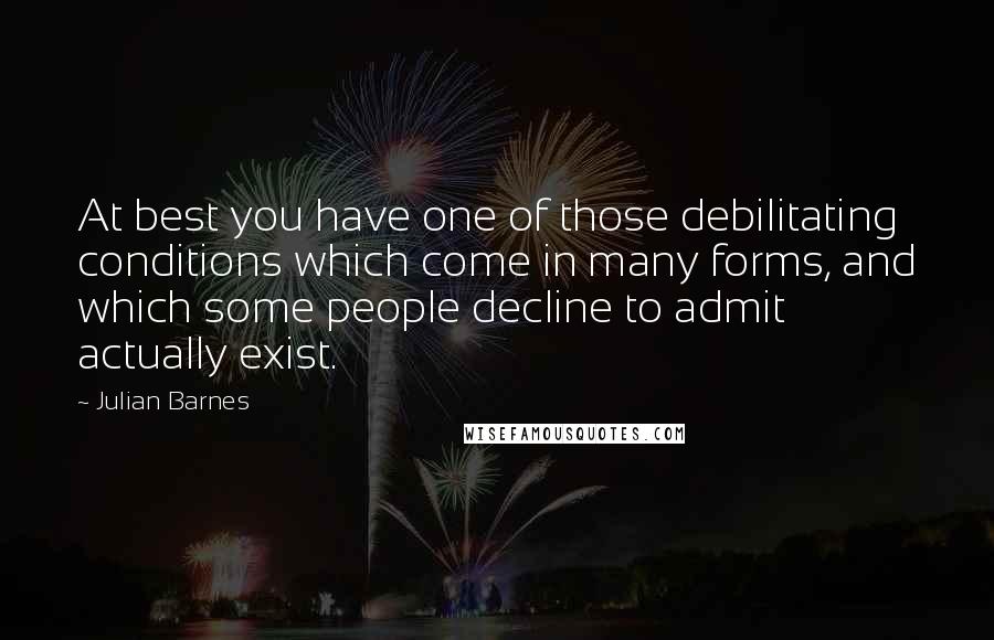 Julian Barnes quotes: At best you have one of those debilitating conditions which come in many forms, and which some people decline to admit actually exist.