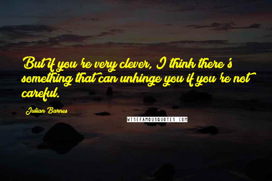 Julian Barnes quotes: But if you're very clever, I think there's something that can unhinge you if you're not careful.