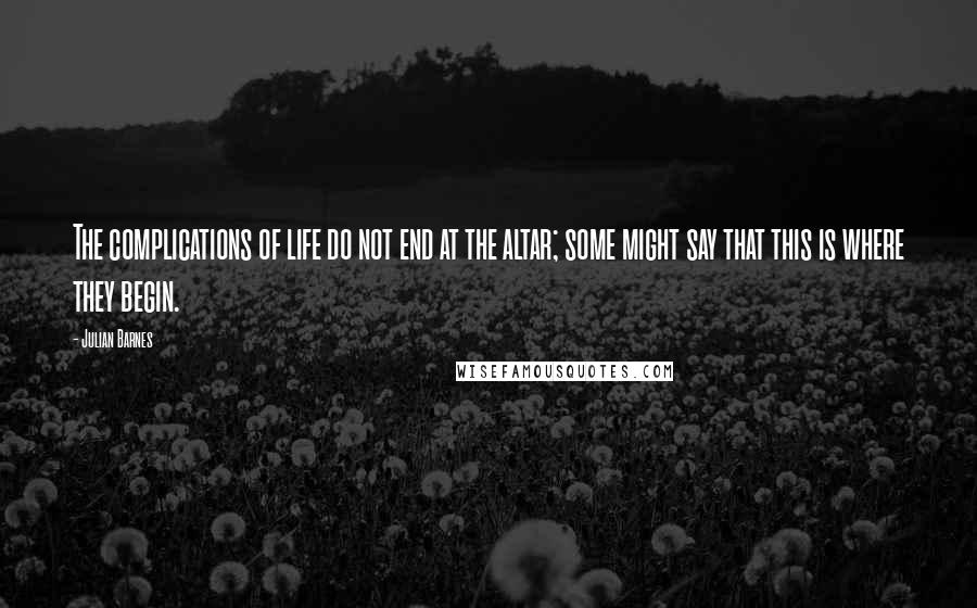 Julian Barnes quotes: The complications of life do not end at the altar; some might say that this is where they begin.